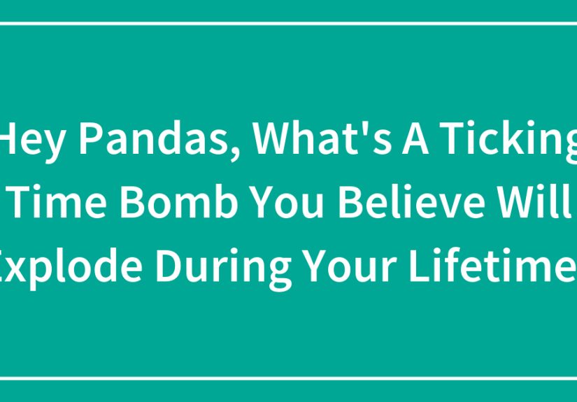 Hey Pandas, What’s A Ticking Time Bomb You Believe Will Explode During Your Lifetime?
